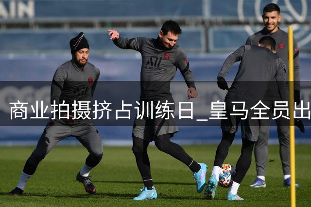 商业拍摄挤占训练日 皇马全员出动完成品牌代言马拉松